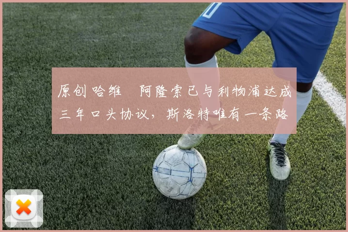 原创 哈维・阿隆索已与利物浦达成三年口头协议，斯洛特唯有一条路可 “翻盘”