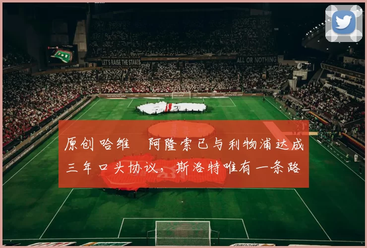 原创 哈维・阿隆索已与利物浦达成三年口头协议，斯洛特唯有一条路可 “翻盘”