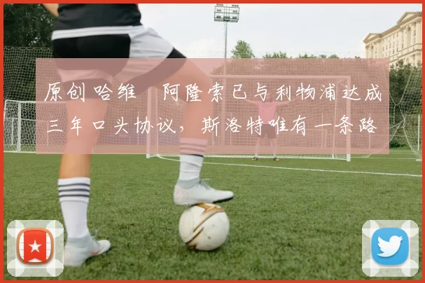 原创 哈维・阿隆索已与利物浦达成三年口头协议，斯洛特唯有一条路可 “翻盘”