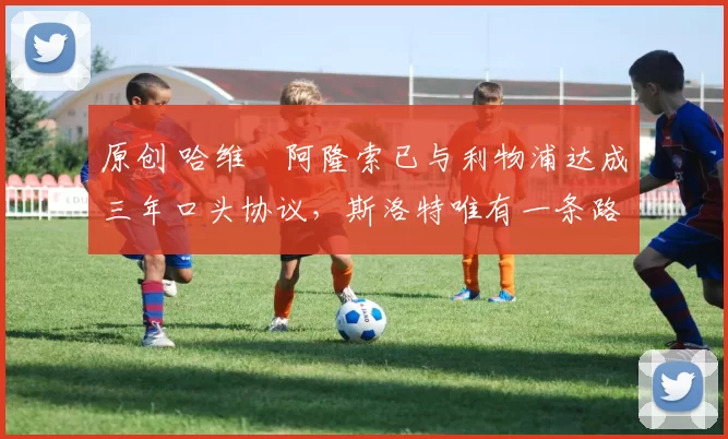 原创 哈维・阿隆索已与利物浦达成三年口头协议，斯洛特唯有一条路可 “翻盘”