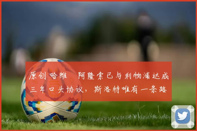 原创 哈维・阿隆索已与利物浦达成三年口头协议，斯洛特唯有一条路可 “翻盘”