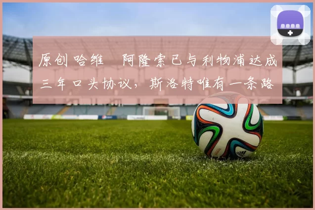 原创 哈维・阿隆索已与利物浦达成三年口头协议，斯洛特唯有一条路可 “翻盘”