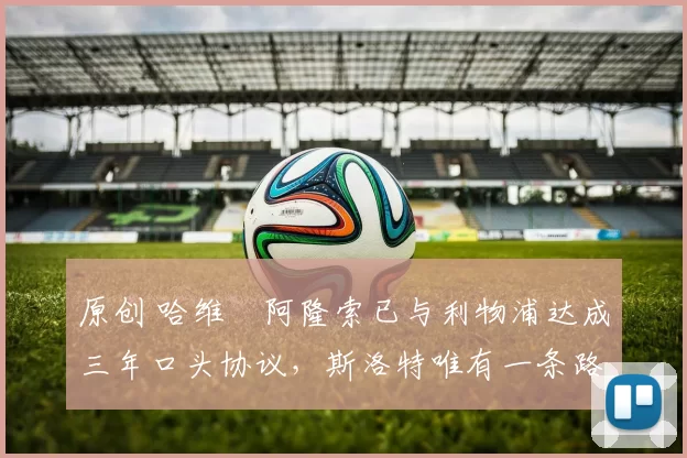 原创 哈维・阿隆索已与利物浦达成三年口头协议,斯洛特唯有一条路可 “翻盘”