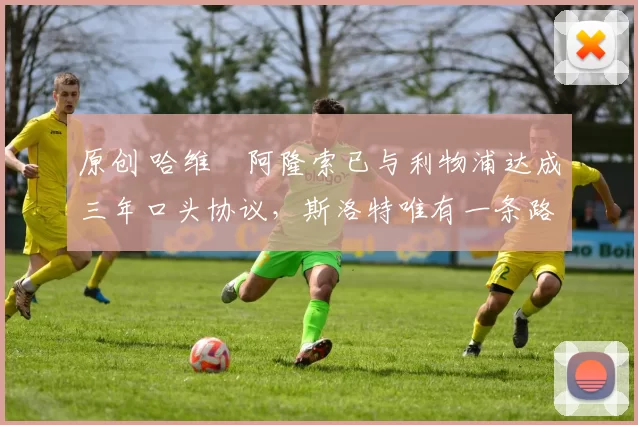 原创 哈维・阿隆索已与利物浦达成三年口头协议，斯洛特唯有一条路可 “翻盘”