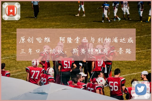 原创 哈维・阿隆索已与利物浦达成三年口头协议，斯洛特唯有一条路可 “翻盘”