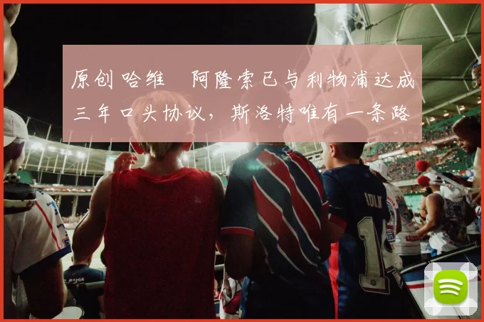 原创 哈维・阿隆索已与利物浦达成三年口头协议，斯洛特唯有一条路可 “翻盘”