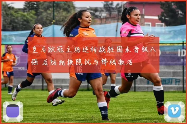 皇马欧冠主场逆转战胜国米晋级八强 后防轮换隐忧与锋线激活