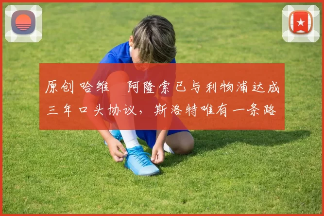 原创 哈维・阿隆索已与利物浦达成三年口头协议，斯洛特唯有一条路可 “翻盘”