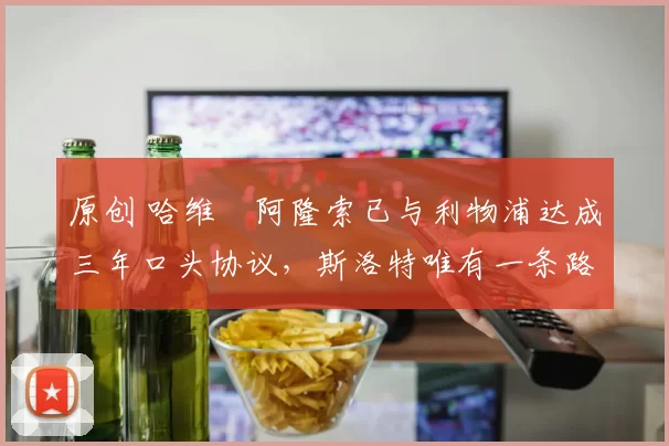 原创 哈维・阿隆索已与利物浦达成三年口头协议，斯洛特唯有一条路可 “翻盘”