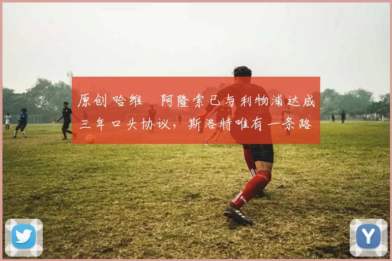 原创 哈维・阿隆索已与利物浦达成三年口头协议，斯洛特唯有一条路可 “翻盘”