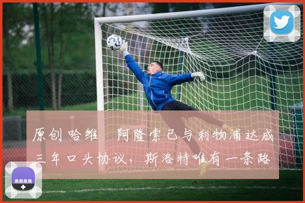 原创 哈维・阿隆索已与利物浦达成三年口头协议，斯洛特唯有一条路可 “翻盘”