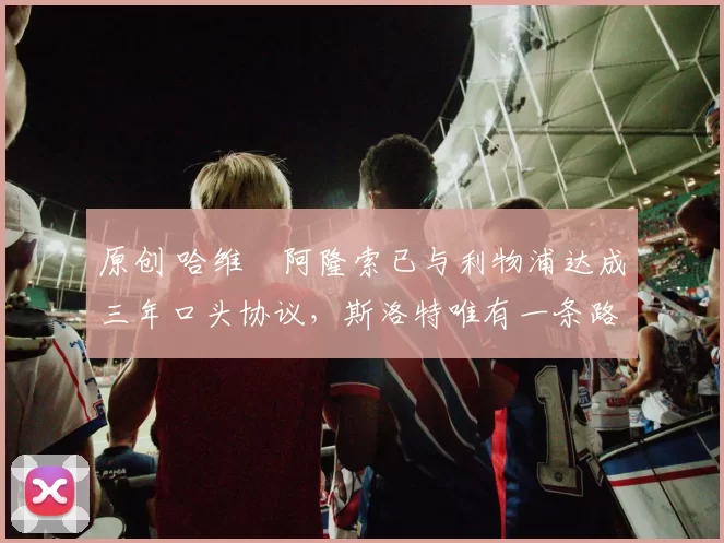 原创 哈维・阿隆索已与利物浦达成三年口头协议，斯洛特唯有一条路可 “翻盘”