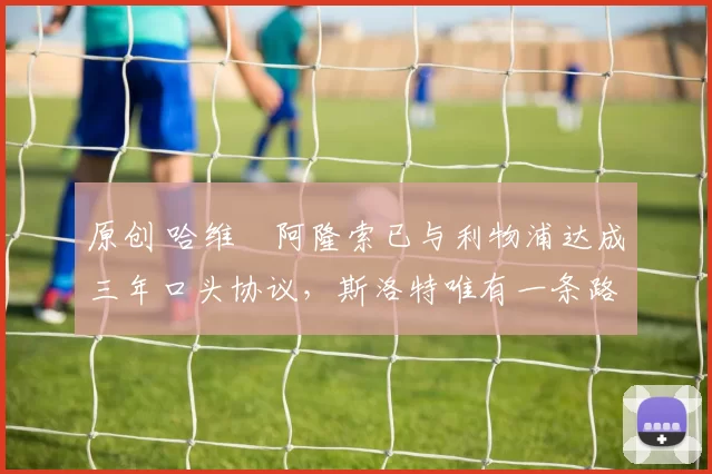 原创 哈维・阿隆索已与利物浦达成三年口头协议，斯洛特唯有一条路可 “翻盘”