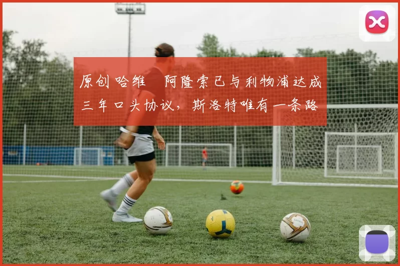 原创 哈维・阿隆索已与利物浦达成三年口头协议，斯洛特唯有一条路可 “翻盘”