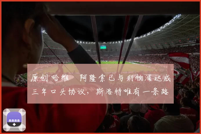 原创 哈维・阿隆索已与利物浦达成三年口头协议，斯洛特唯有一条路可 “翻盘”