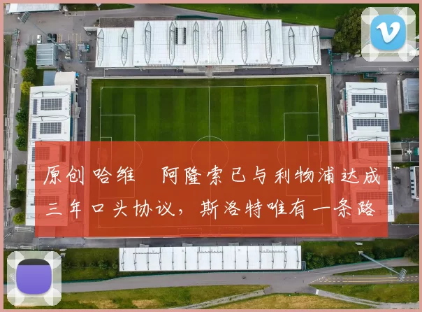 原创 哈维・阿隆索已与利物浦达成三年口头协议，斯洛特唯有一条路可 “翻盘”