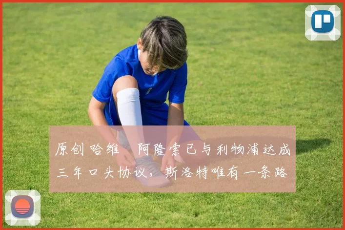 原创 哈维・阿隆索已与利物浦达成三年口头协议，斯洛特唯有一条路可 “翻盘”