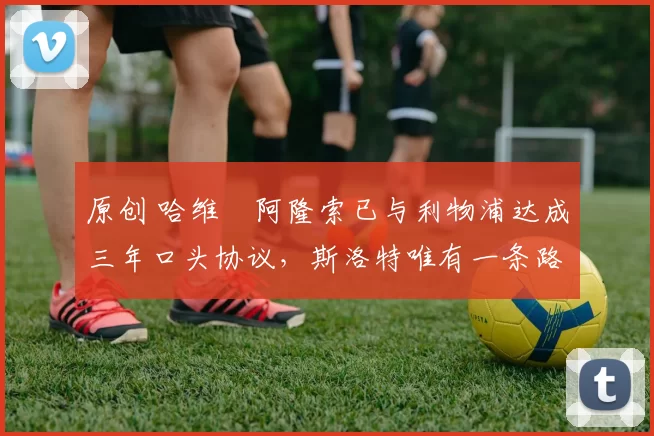 原创 哈维・阿隆索已与利物浦达成三年口头协议，斯洛特唯有一条路可 “翻盘”