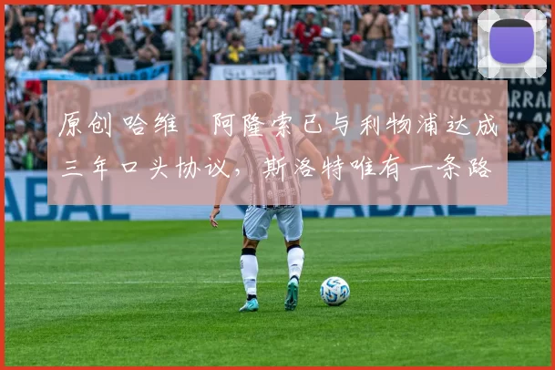 原创 哈维・阿隆索已与利物浦达成三年口头协议，斯洛特唯有一条路可 “翻盘”