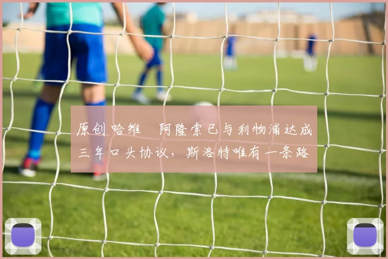 原创 哈维・阿隆索已与利物浦达成三年口头协议，斯洛特唯有一条路可 “翻盘”