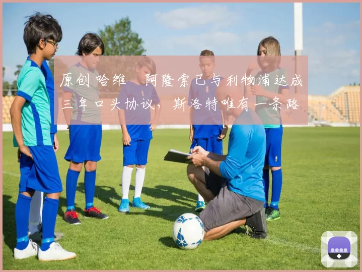 原创 哈维・阿隆索已与利物浦达成三年口头协议，斯洛特唯有一条路可 “翻盘”