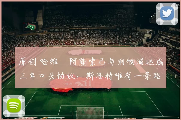 原创 哈维・阿隆索已与利物浦达成三年口头协议，斯洛特唯有一条路可 “翻盘”