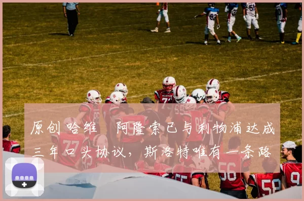 原创 哈维・阿隆索已与利物浦达成三年口头协议，斯洛特唯有一条路可 “翻盘”