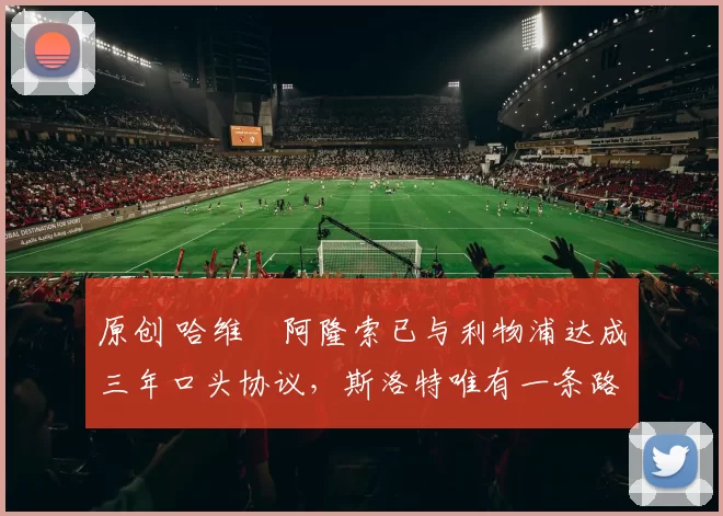 原创 哈维・阿隆索已与利物浦达成三年口头协议，斯洛特唯有一条路可 “翻盘”