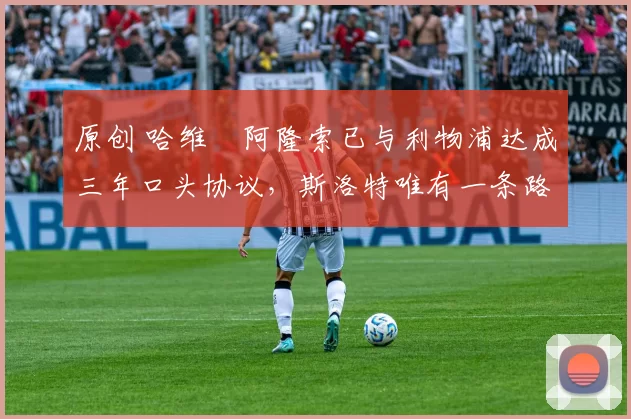 原创 哈维・阿隆索已与利物浦达成三年口头协议，斯洛特唯有一条路可 “翻盘”