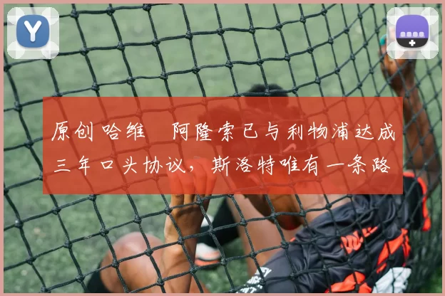 原创 哈维・阿隆索已与利物浦达成三年口头协议，斯洛特唯有一条路可 “翻盘”