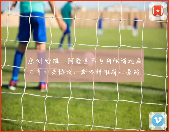 原创 哈维・阿隆索已与利物浦达成三年口头协议，斯洛特唯有一条路可 “翻盘”