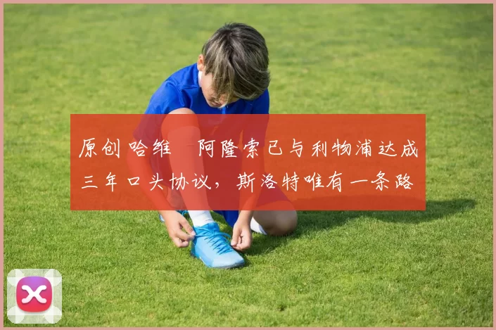 原创 哈维・阿隆索已与利物浦达成三年口头协议，斯洛特唯有一条路可 “翻盘”