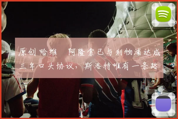 原创 哈维・阿隆索已与利物浦达成三年口头协议，斯洛特唯有一条路可 “翻盘”