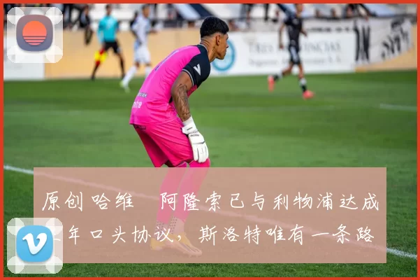 原创 哈维・阿隆索已与利物浦达成三年口头协议,斯洛特唯有一条路可 “翻盘”