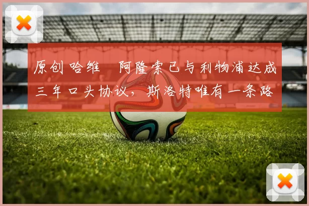 原创 哈维・阿隆索已与利物浦达成三年口头协议，斯洛特唯有一条路可 “翻盘”