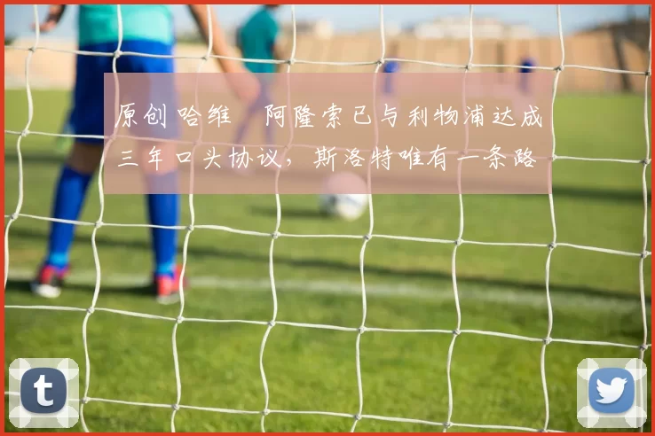 原创 哈维・阿隆索已与利物浦达成三年口头协议，斯洛特唯有一条路可 “翻盘”