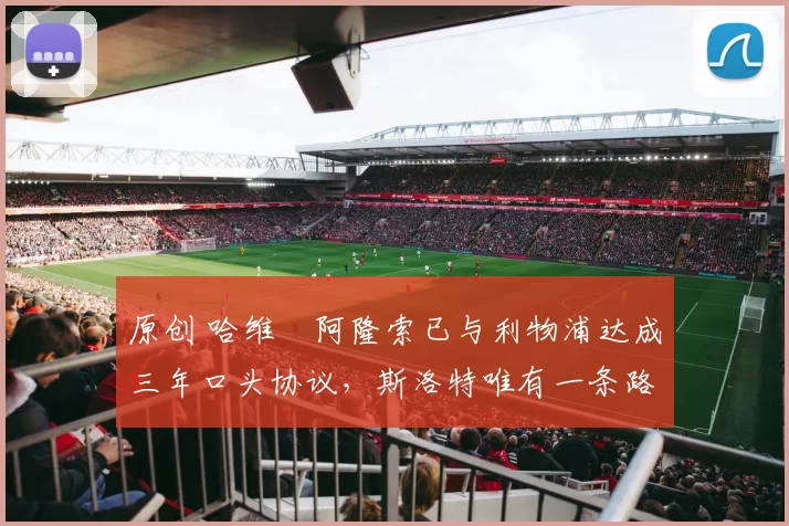 原创 哈维・阿隆索已与利物浦达成三年口头协议，斯洛特唯有一条路可 “翻盘”