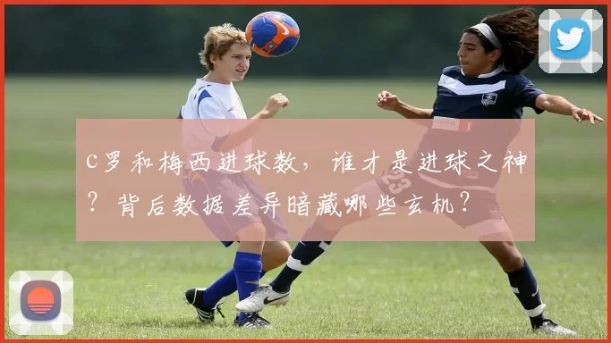 c罗和梅西进球数，谁才是进球之神？背后数据差异暗藏哪些玄机？