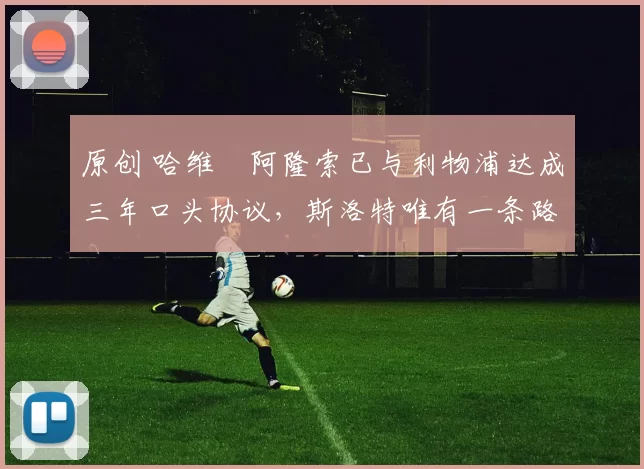 原创 哈维・阿隆索已与利物浦达成三年口头协议，斯洛特唯有一条路可 “翻盘”