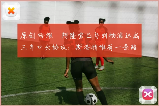 原创 哈维・阿隆索已与利物浦达成三年口头协议，斯洛特唯有一条路可 “翻盘”