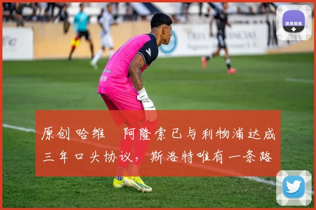 原创 哈维・阿隆索已与利物浦达成三年口头协议，斯洛特唯有一条路可 “翻盘”