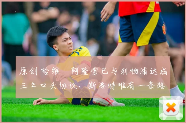 原创 哈维・阿隆索已与利物浦达成三年口头协议，斯洛特唯有一条路可 “翻盘”