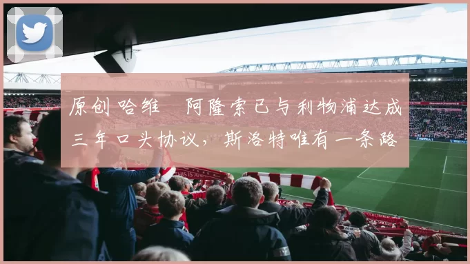 原创 哈维・阿隆索已与利物浦达成三年口头协议，斯洛特唯有一条路可 “翻盘”