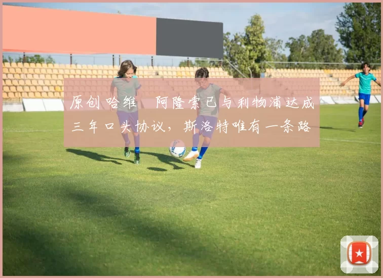 原创 哈维・阿隆索已与利物浦达成三年口头协议，斯洛特唯有一条路可 “翻盘”