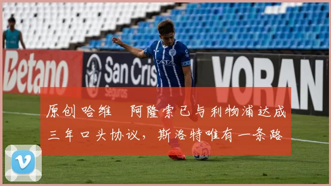 原创 哈维・阿隆索已与利物浦达成三年口头协议，斯洛特唯有一条路可 “翻盘”