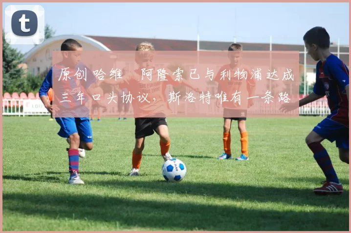 原创 哈维・阿隆索已与利物浦达成三年口头协议，斯洛特唯有一条路可 “翻盘”