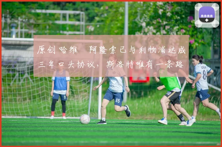 原创 哈维・阿隆索已与利物浦达成三年口头协议，斯洛特唯有一条路可 “翻盘”