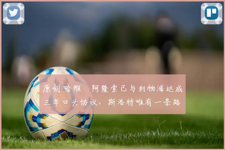 原创 哈维・阿隆索已与利物浦达成三年口头协议，斯洛特唯有一条路可 “翻盘”