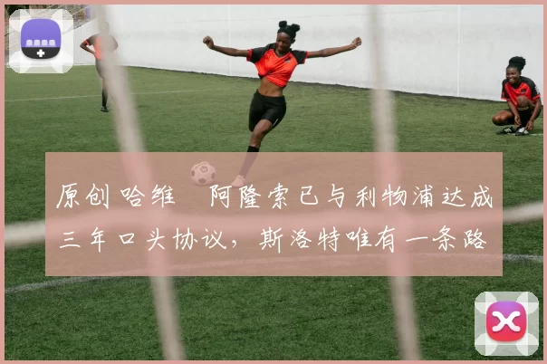 原创 哈维・阿隆索已与利物浦达成三年口头协议,斯洛特唯有一条路可 “翻盘”