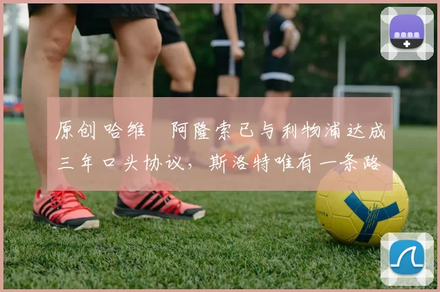 原创 哈维・阿隆索已与利物浦达成三年口头协议，斯洛特唯有一条路可 “翻盘”